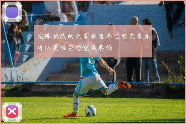 无缘欧战的失落感查洛巴坚定表示将以更强姿态重返赛场
