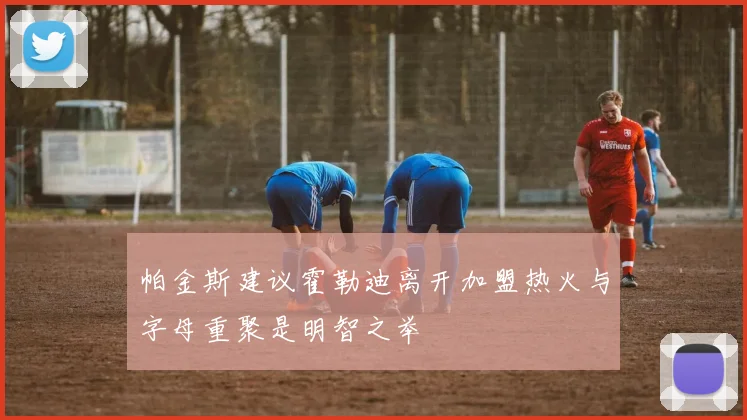 帕金斯建议霍勒迪离开加盟热火与字母重聚是明智之举