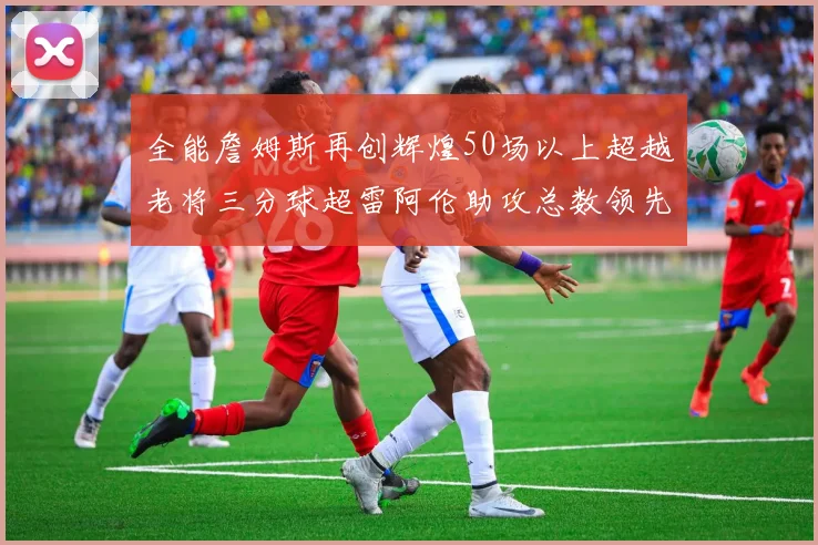 全能詹姆斯再创辉煌50场以上超越老将三分球超雷阿伦助攻总数领先隆多