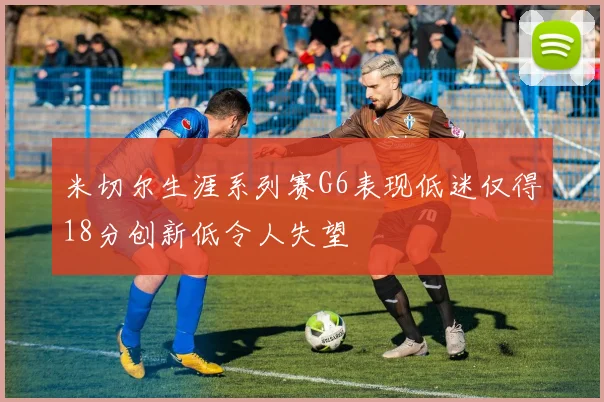 米切尔生涯系列赛G6表现低迷仅得18分创新低令人失望