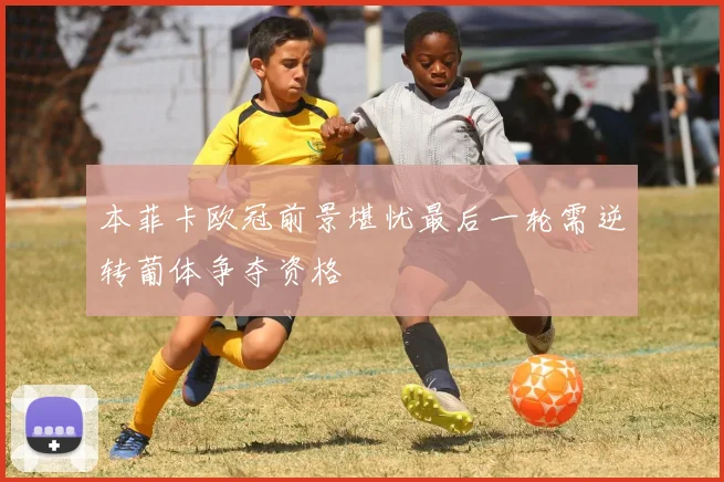 本菲卡欧冠前景堪忧最后一轮需逆转葡体争夺资格