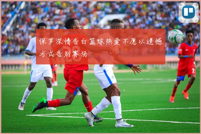 保罗深情告白篮球热爱不愿以遗憾方式告别赛场
