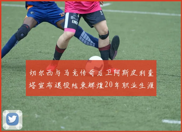 切尔西与马竞传奇后卫阿斯皮利奎塔宣布退役结束辉煌20年职业生涯