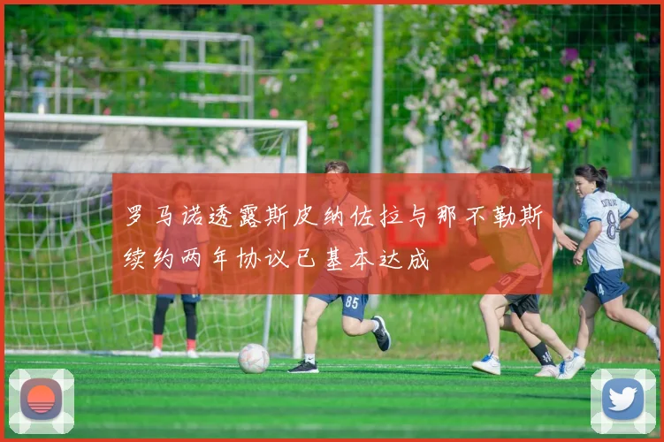 罗马诺透露斯皮纳佐拉与那不勒斯续约两年协议已基本达成