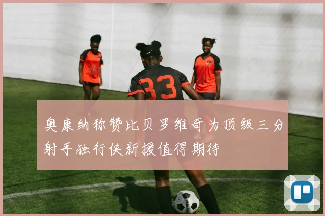 奥康纳称赞比贝罗维奇为顶级三分射手独行侠新援值得期待