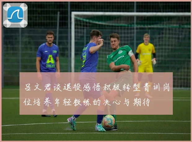 吕文君谈退役感悟积极转型青训岗位培养年轻教练的决心与期待
