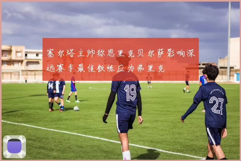 塞尔塔主帅称恩里克贝尔萨影响深远赛季最佳教练应为弗里克