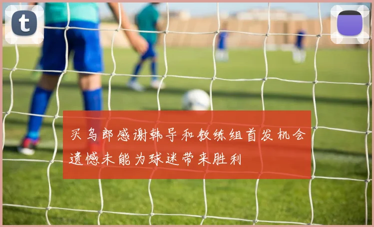 买乌郎感谢韩导和教练组首发机会遗憾未能为球迷带来胜利