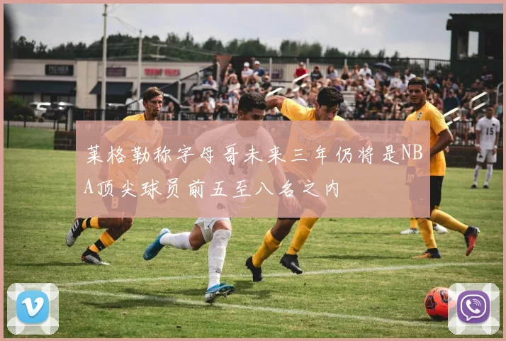 莱格勒称字母哥未来三年仍将是NBA顶尖球员前五至八名之内