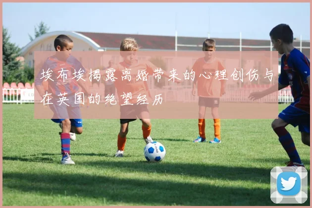 埃布埃揭露离婚带来的心理创伤与在英国的绝望经历
