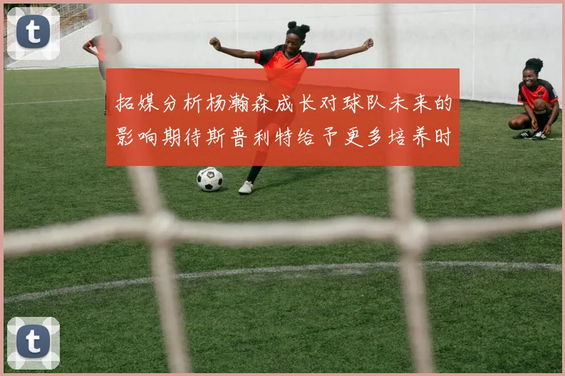 拓媒分析杨瀚森成长对球队未来的影响期待斯普利特给予更多培养时间