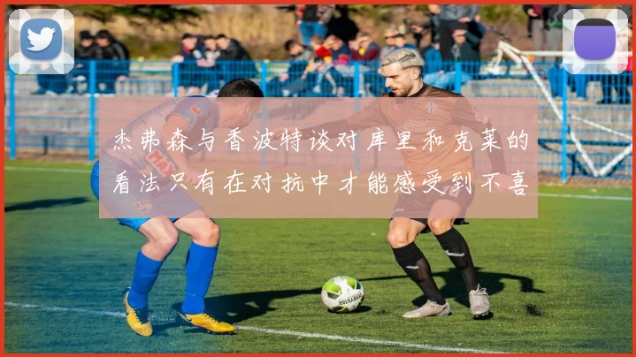 杰弗森与香波特谈对库里和克莱的看法只有在对抗中才能感受到不喜欢