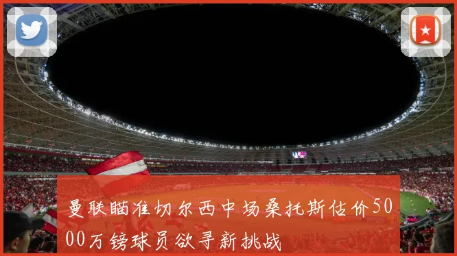 曼联瞄准切尔西中场桑托斯估价5000万镑球员欲寻新挑战