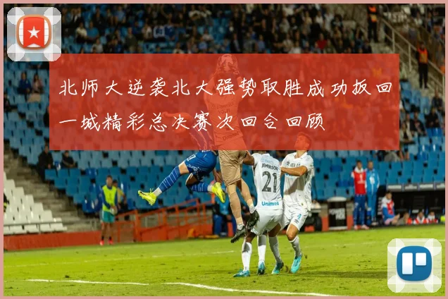 北师大逆袭北大强势取胜成功扳回一城精彩总决赛次回合回顾