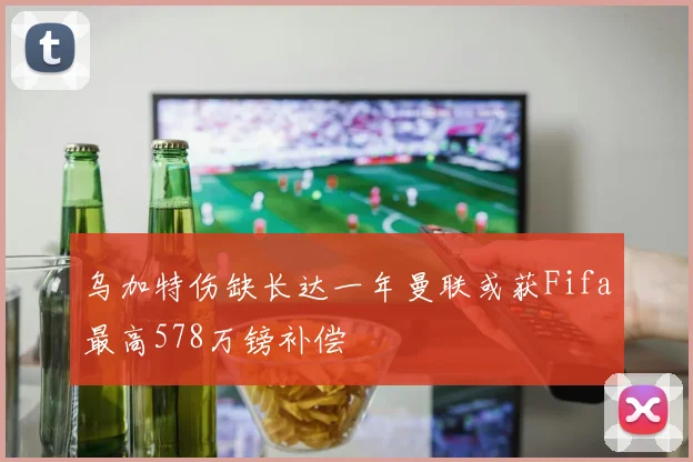 乌加特伤缺长达一年曼联或获Fifa最高578万镑补偿