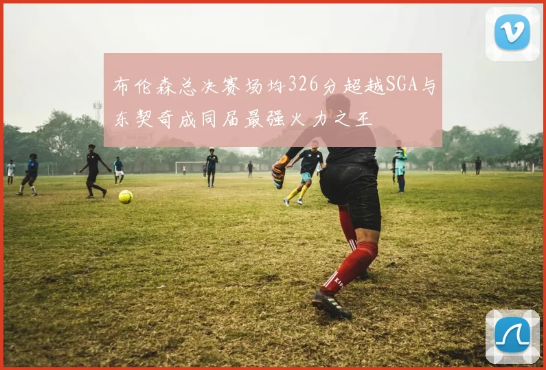 布伦森总决赛场均326分超越SGA与东契奇成同届最强火力之王