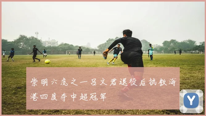 崇明六虎之一吕文君退役后执教海港四度夺中超冠军