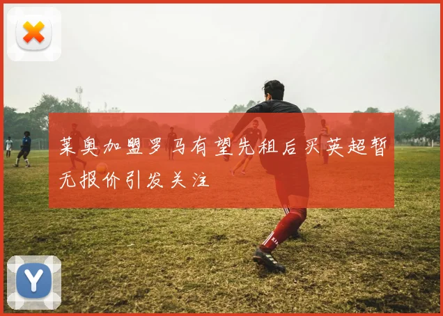 莱奥加盟罗马有望先租后买英超暂无报价引发关注