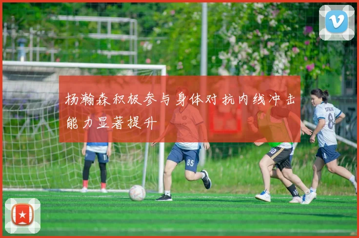 杨瀚森积极参与身体对抗内线冲击能力显著提升